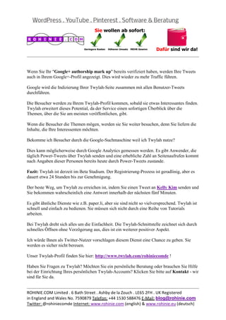  
                                                                                                   


Wenn Sie Ihr "Google+ authorship mark up" bereits verifiziert haben, werden Ihre Tweets
auch in Ihrem Google+-Profil angezeigt. Dies wird wieder zu mehr Traffic führen.

Google wird die Indizierung Ihrer Twylah-Seite zusammen mit allen Benutzer-Tweets
durchführen.

Die Besucher werden zu Ihrem Twylah-Profil kommen, sobald sie etwas Interessantes finden.
Twylah erweitert dieses Potential, da der Service einen sofortigen Überblick über die
Themen, über die Sie am meisten veröffentlichen, gibt.

Wenn die Besucher die Themen mögen, werden sie Sie weiter besuchen, denn Sie liefern die
Inhalte, die Ihre Interessenten möchten.

Bekomme ich Besucher durch die Google-Suchmaschine weil ich Twylah nutze?

Dies kann möglicherweise durch Google Analytics gemessen werden. Es gibt Anwender, die
täglich Power-Tweets über Twylah senden und eine erhebliche Zahl an Seitenaufrufen kommt
nach Angaben dieser Personen bereits heute durch Power-Tweets zustande.

Fazit: Twylah ist derzeit im Beta Stadium. Der Registrierung-Prozess ist geradlinig, aber es
dauert etwa 24 Stunden bis zur Genehmigung.

Der beste Weg, um Twylah zu erreichen ist, indem Sie einen Tweet an Kelly Kim senden und
Sie bekommen wahrscheinlich eine Antwort innerhalb der nächsten fünf Minuten.

Es gibt ähnliche Dienste wie z.B. paper.li, aber sie sind nicht so vielversprechend. Twylah ist
schnell und einfach zu bedienen. Sie müssen sich nicht durch eine Reihe von Tutorials
arbeiten.

Bei Twylah dreht sich alles um die Einfachheit. Die Twylah-Schnittstelle zeichnet sich durch
schnelles Öffnen ohne Verzögerung aus, dies ist ein weiterer positiver Aspekt.

Ich würde Ihnen als Twitter-Nutzer vorschlagen diesem Dienst eine Chance zu geben. Sie
werden es sicher nicht bereuen.

Unser Twylah-Profil finden Sie hier: http://www.twylah.com/rohiniecomde !

Haben Sie Fragen zu Twylah? Möchten Sie ein persönliche Beratung oder brauchen Sie Hilfe
bei der Einrichtung Ihres persönlichen Twylah-Accounts? Klicken Sie bitte auf Kontakt - wir
sind für Sie da.

                                                                                                   
ROHINIE.COM Limited . 6 Bath Street . Ashby de la Zouch . LE65 2FH . UK Registered 
in England and Wales No. 7590879 Telefon: +44 1530 588476 E‐Mail: blog@rohinie.com 
Twitter: @rohiniecomde Internet: www.rohinie.com (english) & www.rohinie.eu (deutsch)  
 