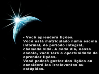 - Você aprenderá lições.
Você está matriculado numa escola
informal, de período integral,
chamada vida. A cada dia, nessa
escola, você terá a oportunidade de
aprender lições.
Você poderá gostar das lições ou
considerá-las irrelevantes ou
estúpidas.

 