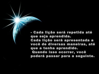 - Cada lição será repetida até
que seja aprendida.
Cada lição será apresentada a
você de diversas maneiras, até
que a tenha aprendido.
 Quando isso ocorrer, você
poderá passar para a seguinte.

 