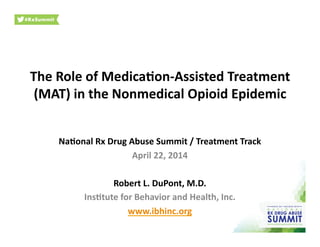 The	
  Role	
  of	
  Medica.on-­‐Assisted	
  Treatment	
  
(MAT)	
  in	
  the	
  Nonmedical	
  Opioid	
  Epidemic	
  
Na.onal	
  Rx	
  Drug	
  Abuse	
  Summit	
  /	
  Treatment	
  Track	
  
April	
  22,	
  2014	
  
Robert	
  L.	
  DuPont,	
  M.D.	
  
Ins.tute	
  for	
  Behavior	
  and	
  Health,	
  Inc.	
  
www.ibhinc.org	
  	
  
 
