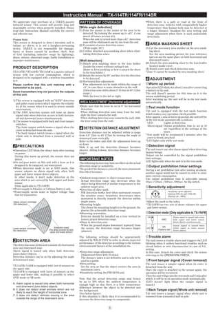 6
Instruction Manual TX-114TR/114FR/114SR
We appreciate your purchase of a TAKEX passive
infrared sensor. This sensor will provide long and
dependable service when properly installed. Please
read this Instruction Manual carefully for correct
and effective use.
Please Note:
This sensor is designed to detect intrusion and to
initiate an alarm; it is not a burglary-preventing
device. TAKEX is not responsible for damage,
injury or losses caused by accident, theft, Acts
of God (including inductive surge by lightning),
abuse, misuse, abnormal usage, faulty installation or
improper maintenance.
PRODUCT DESCRIPTION
TX-114TR/TX-114FR/TX-114SR is a passive infrared
sensor with low current consumption, which is
designed to be equipped with a wireless transmitter
in it.
Please conﬁrm that this unit matches with a
transmitter to be used.
Some transmitters may not perceive the outputs
of this unit.
1) This sensor is equipped with an "AND" detection
and pulse count system which improve the reliabil-
ity of the sensor when it is used in severe outside
environment.
2) The AND detection system will issue an alarm
signal only when detecion occurs in both horizon-
tal and downward zones simultaneously.
3) The sensor is equipped with back and front tamper
switches.
The front tamper switch issues a signal when the
cover is detached from the unit.
The back tamper switch issues a signal when the
whole unit is detached from a mounted wall or
pole.
2 PRECAUTIONS
•Operation LED blinks for about 1min after turning
on power.
During this warm up period, the sensor does not
detect.
•Do not pour water on this unit with a hose as it is
designed to be rainproof, not waterproof.
•When detection mode is set at AND mode, this
sensor outputs an alarm signal only when both
upper and lower sensor detect objects.
In other words, it won't make detection in the
area which is not covered by both upper and lower
sensor.
[Only applicable to TX-114FR]
•Powersupply is Aikaline or Lithium Battery only.
•Powersupply needs same or higher voltage than
that for transmitter.
[Detection area]
(The area covered by both
upper and lower sensor)
Lower sensor coverage
(No detection)
Upper sensor coverage
(No detection)
3 DETECTION AREA
The detection zone of this unit consists of a horizontal
zone and downward zone.
Alarm signal is issued only when both detection
zones detect objects.
Detection distance can be set by adjusting the angle
of downward zone.
TX-114TR/114SR is equipped with 1set of sensors on
the upper side.
TX-114FR is equipped with 2sets of sensors on the
upper and lower side, making it possible to select
AND mode or OR mode.
A. Alarm signal is issued only when both horizontal
and downward zone detect objects.
B. It does not detect small animals which are not
likely to reach the height of horizontal zone.
C. It does not detect vehicles moving in the area
outside the range of the downward zone.
PATTERN OF COVERAGE
[Wide angle detection]
(1) Point the sensor to the center of the area to be
detected. By turning the sensor up to ±45°, it can
detect all zones in front of it.
When the unit is turned more than ±45°, detection
zone will be eliminated one by one from the end.
(2) It consists of seven detection zones.
(Wide angle: 90°)
(3) Ustilize attached area masking sheet when elimi-
nating detection zones.
[Wall detection]
(1) Attach area masking sheet to the lens holder
(inside the cover) without cutting it out.
(Refer to Area masking on how to attach the sheet
to the lens holder.)
(2) Rotate the sensor by 90° and face it to the direction
to be detected.
(3) Horizontal ﬁne adjustment
Fine adjustment can be made within the range of
±3°, in case there is some obstacles on the wall.
(Detection zone shifts about 2' (0.6m) at 40' (12m)
range.)
Slide the lever to the left or right.
AREA ADJUSTMENT [Horizontal adjustment]
•Make sure that the lever be set at 0° for horizontal
detection.
·When shifting detection zone away from the wall,
slide the lever towards the wall.
·When shifting detection zone towards the wall, slide
the lever away from the wall.
4 DETECTION DISTANCE ADJUSTMENT
Detection distance can be adjusted within a range
from 6.6' (2m) to 40' (12m) by turning the angle of
downward zone vertically.
Refer to the index and slide the adjustment lever up
or down.
Slide it up and the detection distance becomes
shorter, sliding it down, detection distance becomes
longer.
IMPORTANT NOTES
The following factors may have an effect on the actual
detection range or sensitivity.
The greater the distance covered, the more prominent
this effect becomes.
•Ambient temperature vs object temperature.
Actual detection range may decrease when the
object being detected of similar temperature to the
ambient target area.
•Direction of object path.
PIR detection works best when movement crosses
the sensitive zones. Sensitivity deteriorates when
movement is directly towards the detector within
single zones.
•Mounting height.
The closer the mounting height is to the ground, the
shorter the achievable detection range.
•Mounting orientation.
Detector should be installed on a true vertical to
ensure proper detection range.
•Slope in detection area
When the ground slopes downward (upward) from
the sensor, the detection range becomes longer
(shorter).
The following settings should be appropriately
adjusted by WALK TEST in order to obtain expected
performance of the detector according to the various
environmental factors of the installation site.
•Detection range adjustment.
(Adjustment lever with 10 steps)
The distance index is not deﬁnitive and is only to be
used as a guide.
•Area setting.
Set the area so that the object crosses the area in
maximum cases.
•Sensitivity setting (by PIR SENS pot).
Note that the actual detection range may lessen
by up to 20% when the ambient temperature is
enough high so that there is a little temperature
difference between the object to be detected and
the background.
(See below ﬁgure)
If this situation is likely then it is recommended to
increase the detection range to compensate.
•When there is a path or road at the front of
detection zone, vehicles with comparatively higher
temperature than human body may be detected at
a longer distance. Readjust the area setting and
range adjustment when there is such undesirable
detections.
5 AREA MASKING SHEET
(1) Cut the necessary area number on the area mask-
ing sheet.
See the area masking picture for your reference
and cut out the same place on both horizontal and
downward zones.
(2) Attach the area masking sheet to the lens holder
located inside cover.
(3) Attach cover and check detection zone.
*Zone á cannot be masked by area masking sheet.
6 ADJUSTMENT
Warm up period
OperationLEDblinksforabout1minafterconnecting
a battery to the unit.
The unit doesn't operate for this time as it is the
sensor stabilizing period.
After warming up, the unit will be in the test mode
automatically.
Test mode function
The unit is equipped with the test mode function
which makes easy operation check possible.
After approx.1 min of warm up period, the unit will be
in the test mode automatically as follows.
LED: Lights at detection.
Alarm signal: Output prohibition time is set at 10
sec regardless of the settings of the
timer.
*Test mode will be terminated 5 minutes after the
cover is ﬁrmly attached.
*LED lights only while test mode.
Detection signal
The unit issues one shot alarm signal when detecting
human beings.
Output can be controlled by the signal prohibition
time settings.
LED lights only when the unit is in the test mode.
Output prohibition timer settings
During a set prohibition time after issuing an alarm,
another signal would not be issued in order to mini-
mize current consumption.
The output prohibition time is selectable among
10sec./120sec./300sec./900sec. by dip switch.
Sensitivity adjustment
Sensitivity can be adjusted
between 30% (L) and 170% (H).
[Factory set : 100%]
*Adjust the mark to the index.
*TX-114FR has two sets of above volumes for upper
and lower sensor.
Detection mode [Only applicable to TX-114FR]
7
7
ON
OFF
[Factory set]
AND
OR
Alarm signal is issued only when
both upper and lower sensor
detect objects simultaneously.
Alarm signal is issued when
either upper or lower sensor
detect objects.
Trouble alarm
The unit issues a trouble alarm and triggers the LED
blinking when it suffers functional troubles such as
circuit failure or wire disconnection in case of N.C.
setting.
In this case, detach the cover and check the sensor
referring to the OPERATION CHECK.
Front tamper signal (Cover removal)
The unit issues a tamper signal when its cover is
detached from the unit.
Once the cover is attached to the sensor again, the
operation will be recovered.
Then the unit will go into the test mode and 5 min after
which, it will be in an operation mode automatically.
(LED doesn’t light when the tamper signal is
issued.)
Back Tamper signal (Whole unit removal)
The unit issues a tamper signal when whole unit is
removed from a mounted wall or pole.
 