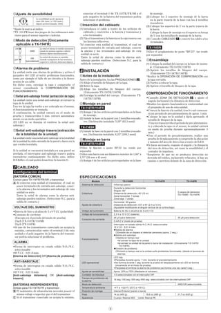 9
Ajuste de sensibilidad
La sensibilidad puede ajustarse
entre 30% (mín.) y 170% (máx.).
[Ajuste predeterminado: 100%]
*Ajuste la marca al índice.
*TX -114 FR tiene dos juegos de los volúmenes ante-
riores para el sensor superior e inferior.
Modo de detección [Únicamente
aplicable a TX-114FR]
7
7
ON
OFF
[Ajuste predeterminado]
AND
OR
La señal de alarma es emitida únicamente
cuando los sensores superior e inferior
detectan objetos simultáneamente.
La señal de alarma es emitida
cuando cualquiera de los sensores,
superior e inferior, detectan objetos.
Alarma de problema
La unidad emite una alarma de problema y activa el
parpadeo del LED al sufrir problemas funcionales,
como por ejemplo el fallo de un circuito o la desco-
nexión de un cable.
En dicho caso, extraiga la tapa y compruebe el
sensor consultando la COMPROBACIÓN DE
FUNCIONAMIENTO.
Señal anti-sabotaje frontal (extracción de tapa)
La unidad emite una señal anti-sabotaje al extraer la
tapa de la unidad.
Una vez la tapa ha vuelto a ser colocada en el sensor,
el funcionamiento se reanuda.
A continuación, la unidad entrará en el modo de
prueba y transcurridos 5 min. entrará automática-
mente en un modo operativo.
(El LED no se ilumina al emitirse la señal anti-
sabotaje.)
Señal anti-sabotaje trasera (extracción
de la totalidad de la unidad)
La unidad emite una señal anti-sabotaje si la totalidad
de la unidad ha sido extraída de la pared o barra en la
que estaba instalada.
Si la unidad se encuentra instalada en una pared no
nivelada, el interruptor anti-sabotaje trasero podría
encenderse continuamente. En dicho caso, utilice
B.T.Killer, el cual podrá desactivar la función ©.
7 CABLEADO
Conﬁguración del terminal
[BATERÍA COMÚN]
Común para TX-114TR/FR/SR y transmisor
Al conectar esta unidad al transmisor, el cual no
posee terminales de entrada anti-sabotaje, conec-
te la alarma y los terminales anti-sabotaje de esta
unidad en serie.
Tanto la señal de alarma como la alarma anti-
sabotaje pueden emitirse. (Seleccione N.C. para la
salida de contacto.)
VOLTAJE DEL SUMINISTRO
•Batería de litio o alcalina de 3 a 9 V CC (polaridad)
•Consumo de corriente
(Excepto en el período del modo de prueba)
25μA (TX-114TR/114SR)
35μA (TX-114FR)
•Si uno de los transmisores conectado no acepta la
emisión, cortocircuitar entre el terminal de esta
unidad y el polo negativo de la batería del transmi-
sor podría solucionar el problema.
ALARMA
•Forma de interruptor en estado sólido N.O./N.C.
seleccionable
•10 V CC · 0,01 A máx.
[Alarma de detección] OR [Alarma de problema]
ANTI-SABOTAJE
•Forma de interruptor en estado sólido N.O./N.C.
seleccionable
•10 V CC · 0,01 A máx.
[Anti-sabotaje delantero] OR [Anti-sabotaje
trasero]
[BATERÍAS INDEPENDIENTES]
Ambas para TX-114TR/FR y transmisor
El suministro de alimentación necesita poseer el
mismo voltaje o superior que el del transmisor
Si el transmisor conectado no acepta la emisión,
A
B
C
conectar el terminal de TX-114TR/FR/SR y el
polo negativo de la batería del transmisor podría
solucionar el problema.
Inserción del cableado
(1) Introduzca el cable a través de los oriﬁcios de
cableado y conéctelos a la batería y transmisor y
a los terminales.
(2) Fije el transmisor y la batería en la caja trasera con
las láminas adhesivas.
*Al conectar esta unidad al transmisor, el cual no
posee terminales de entrada anti-sabotaje, conecte
la alarma y los terminales anti-sabotaje de esta
unidad en serie.
Tanto la señal de alarma como la alarma anti-
sabotaje pueden emitirse. (Seleccione N.C. para la
salida de contacto.)
8 INSTALACIÓN
Antes de la instalación
Antes de la instalación, lea las PRECAUCIONES 2 .
(1) Aﬂoje el tornillo de bloqueo de la tapa.
(2) Retire la tapa.
(3) Aﬂoje los tornillos de bloqueo del cuerpo.
(Únicamente TX-114TR/114FR)
(4) Extraiga la unidad del cuerpo. (Únicamente TX-
114TR/114FR)
Montaje en pared
TX-114TR/114FR
(1) Rompa 2 de los oriﬁcios pretroquelados en la base
de montaje.
(2) Instale la base en la pared con 2 tornillos roscado-
res. [Inclinación instalada: 3,29" (83,5 mm)]
TX-114SR
(1) Instale la base en la pared con 2 tornillos roscado-
res. [Inclinación instalada: 8,25" (209,5 mm)]
Montaje en barra
TX-114TR/114FR
Utilice la ﬁjación a poste BP-32 (se vende por
separado)
Utilice una barra con un diámetro exterior de 1,66" a
1,75" (38 mm a 45 mm)
(1) Rompa 4 de los oriﬁcios pretroquelados en la base
ESPECIFICACIONES
Modelo TX-114SR TX-114TR TX-114FR
Sistema de detección Infrarrojo pasivo
Cobertura
Durante la detección horizontal
Ángulo: 90°
Distancia de detección: 40' (12 m)
Zona horizontal: 7 zonas
Zona baja: 7 zonas
2 juegos de sensores
TX-114SR / TX-114TR
Ajuste de cobertura
Horizontal: 90 grados
Distancia de detección: 6.6' a 40' (2 m a 12 m)
(Ajustable modiﬁcando el ángulo vertical de la cortina baja)
Voltaje del suministro Batería de litio o alcalina de 3 a 9 V CC
Voltaje de funcionamiento 2,3 V a 10 V CC (batería)
Consumo de corriente
25 μA para detección 35 μA para detección
5 mA/3 V (modo de prueba)
Funcionamiento
Interruptor en estado sólido N.C./N.O. seleccionable
10 V CC · 0,01 A máx.
Salida de alarma
Emisión de un disparo al detectar personas (aprox. 2 seg.)
Salida anti-sabotaje
Salida en tiempo real
•al extraer la tapa de la unidad
•al extraer la unidad de la pared o barra de instalación. (Únicamente TX-114TR/
TX-114FR)
Emisión de problema
Emisión a tiempo real si la unidad sufre problemas funcionales. (desde el terminal de
alarma)
LED operacional
LED rojo
•Parpadea durante aprox. 1 min. durante el precalentamiento
•Se ilumina durante 1 seg. durante la prueba de desplazamiento (el LED se ilumina
únicamente en el modo de prueba)
•Parpadea al emitirse la alarma de problema (se ilumina una vez cada 5 seg.)
Ajuste de sensibilidad Aprox. 30% a 170% (Mediante el volumen)
Contador de impulsos 1/3 seleccionable con el interruptor DIP
Tiempo de prohibición de
la alarma
10 seg./120 seg./300 seg./900 seg. seleccionable con los interruptores DIP
Modo de detección AND/OR seleccionable
Temperatura ambiente -4°F a +122°F (-20°C a +50°C)
Posición de montaje Interior/Exterior [pared o barra]
Peso 14 oz (400 g) 19,6 oz (560 g) 21,7 oz (620 g)
Apariencia Cuerpo: Resina AES Lente: Resina PE
de montaje.
(2) Coloque los 2 soportes de montaje de la barra
en la parte trasera de la base con los 4 tornillos
roscadores.
(3) Coloque los soportes de U en la parte trasera de
la barra.
Coloque la base de montaje en el soporte en forma
de U con los tornillos de montaje de la barra.
(4) Consulte CABLEADO 7 y conecte los cables a los
terminales.
TX-114SR
Utilice el acoplamiento de poste "BP-22". (se vende
por separado)
Ensamblaje
(1) Coloque la unidad del cuerpo en la base de monta-
je. (Únicamente TX-114TR/114FR)
(2) Apriete los tornillos de bloqueo del cuerpo.
(Únicamente TX-114TR/114FR)
*Realice la OPERACIÓN DE COMPROBACIÓN con
la tapa extraída.
(3) Vuelva a colocar la tapa.
(4) Apriete el tornillo de bloqueo de la tapa.
COMPROBACIÓN DE FUNCIONAMIENTO
•Consulte ZONA DE DETECCIÓN 3 , y ajuste el
ángulo horizontal y la distancia de detección.
•Realice los ajustes funcionales en conformidad con
el propósito de uso de esta unidad.
•Conecte la batería a la unidad; tras lo cual comenza-
rá un período de precalentamiento de aprox. 1 min.
•Coloque la tapa en la unidad y fíjela apretando el
tornillo de bloqueo de la tapa.
(Una vez transcurrido el período de precalentamien-
to y colocada la tapa en el sensor, la unidad entrará
en modo de prueba durante aproximadamente 5
min.)
•Tras el período de precalentamiento, realice una
prueba de desplazamiento y compruebe la ubicación
y tamaño del área de detección a través del LED.
•Si fuese necesario, reajuste el ángulo y la distancia
del área de detección, así como la sensibilidad y el
contador de impulsos.
*Asegúrese de que no se produzca detección no
deseada del tráﬁco, incluyendo vehículos, si hay un
camino o carretera delante de la zona de detección.
 