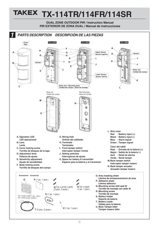 TX-114TR/114FR/114SR
DUAL ZONE OUTDOOR PIR / Instruction Manual
PIR EXTERIOR DE ZONA DUAL / Manual de instrucciones
1
Accessories Accesorios
P (1 pc, 1 pza.)
U (1 pc, 1 pza.)
S (1 pc, 1 pza.)
Q TX-114TR/114FR
(2 pcs, 2 pzas.)
R TX-114SR
(1 pc, 1 pza.)
O
TX-114TR/114SR (1 pc, 1 pza.)
TX-114FR (2 pcs, 2 pzas.)
Sensor
Cover
Tapa
Body unit + Mounting base
Unidad del cuerpo + Base de montaje
Upper Sensor
Sensor superior
Lower Sensor
Sensor inferior
A
D
F
G
H
I
J
D
A
M
N
K
I I
J
E
E
B
C
TX-114TR TX-114FR TX-114SR
Sensor
Body unit
Unidad del cuerpo
Mounting base
Base de montaje
A
J
K
L
D
E
A
Body unit
Unidad del cuerpo
O. Area masking sheet
Lámina de enmascaramiento de área
P. Adhesive sheet
Lámina adhesiva
Q. Mounting screw with seal W
Tornillo de montaje con sello W
R. Mounting screw
Tornillo de montaje
S. Battery holder
Soporte de batería
T. Battery Leads
Cables para la batería
U. Back Tamper killer
Tamper trasero killer
A. Operation LED
LED operacional
B. Lens
Lente
C. Cover locking screw
Tornillo de bloqueo de la tapa
D. Adjustment lever
Palanca de ajuste
E. Sensitivity adjustment
Ajuste de sensibilidad
F. Body locking screw
Tornillo de bloqueo del cuerpo
G. Wiring hole
Orificio del cableado
H. Terminals
Terminales
I. Front tamper switch
Interruptor tamper frontal
J. Setting switches
Interruptores de ajuste
K. Space for battery & transmitter
Espacio para la batería y el transmisor
L. Wire color
Red : Battery input (+)
Black : Battery input (-)
Blue : Alarm signal
Green : Tamper signal
Color del cable
Rojo : Entrada de la batería (+)
Negro : Salida de la batería (-)
Azul : Señal de alarma
Verde : Señal tamper
M.Back tamper switch
Interruptor tamper trasero
N. Back tamper actuator
Actuador tamper trasero
T (2 pcs, 2 pzas.)
1 PARTS DESCRIPTION DESCRIPCIÓN DE LAS PIEZAS
 