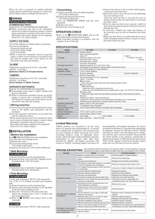 7
When the unit is mounted on unlebel wall,back
tamper switch could be kept turninig on. In this case,
use B.T.Killer which can disable the function ©.
7 WIRING
Terminal Conﬁguration
[COMMON BATTERY]
Common for TX-114TR/FR/SR and Transmitter
When connecting this unit to the transmitter
which has no input terminals for tampers, connect
alarm and tamper terminals of this unit in series.
Both alarm and tamper signals can be outputted.
(Select N.C. for contact output.)
SUPPLY VOLTAGE
•3 to 9VDC Alkaline or Lithium Battery (polarity)
•Current Consumption
(Except test-mode period)
25 μA (TX-114TR/114SR)
35 μA (TX-114FR)
•When a connected transmitter doesn’t accept the
output, to short curcuit between terminal of this
unit and the negative pole of the battery for the
transmitter may solve the problem.
ALARM
•Solid State Switch form N.O./N.C. selectable
•10VDC · 0.01A Max
[Detection Alarm] OR [Trouble Alarm]
TAMPER
•Solid State Switch form N.O./N.C. selectable
•10VDC · 0.01A Max
[Front Tamper] OR [Back Tamper]
[SEPARATE BATTERIES]
Each for TX-114TR/FR/SR and Transmitter
Powersupply needs same or higher voltage than
that for transmitter
When a connected transmitter doesn’t accept the
output, to connect the terminal of TX-114TR/
FR/SR and the negative pole of the battery for the
transmitter may solve the problem.
Wiring insertion
(1) Put the wire through the wiring holes and connect
them to the battery and transmitter and the
terminals.
(2) Fix the transmitter and battery on the back box
with the adhensive sheets.
*When connecting this unit to the transmitter which
has no input terminals for tampers, connect alarm
and tamper terminals of this unit in series.
Both alarm and tamper signals can be outputted.
(Select N.C. for contact output.)
8 INSTALLATION
Before the installation
Read 2 PRECAUTIONS before the installation.
(1) Loosen the cover locking screw.
(2) Remove the cover.
(3) Loosen the body locking screws.
(TX-114TR/114FR only)
(4) Remove the body unit. (TX-114TR/114FR only)
Wall Mounting
TX-114TR/114FR
(1) Break 2 knockouts on the mounting base.
(2) Install the base to the wall with 2 tapping screws.
[Installed pitch: 3.29" (83.5mm)]
TX-114SR
(1) Install the base to wall with 2 tapping screws.
[Installed pitch:8.25" (209.5mm)]
Pole Mounting
TX-114TR/114FR
Use the pole attachment "BP-32" (sold separately)
Use a 1.66" to 1.75" (38mm to 45mm) outer diameter
pole
(1) Break 4 knockouts on the mounting base.
(2) Attach 2 pole mounting brackets to the backside
of the base with 4 tapping screws.
(3) Place the U brackets on the back of the pole.
Attach the mouting base to the U bracket with
pole mounting screws.
(4) Refer to 7 WIRING and connect wires to the
terminals.
TX-114SR
Use the pole attachment "BP-22" (sold separately)
A
B
C
Assembling
(1) Attatch the Body unit to the Mounting Base.
(TX-114TR/114FR only)
(2) Fasten the Body locking screws.
(TX-114TR/114FR only)
*Carry out OPERATION CHECK with the cover
detatched.
(3) Replace the cover.
(4) Fasten the Cover locking screw.
OPERATION CHECK
•Refer to the 3 DETECTION AREA, and set the
horizontal angle and detection distance.
•Make functional settings in accordance with the
purpose of use of this unit.
SPECIFICATIONS
Model TX-114SR TX-114TR TX-114FR
Detection system Passive infrared
Coverage
When horizontal detection
Angle: 90°
Detection distance: 40' (12m)
Horizontal zone: 7zones
Downward zone: 7zones
2sets of
TX-114SR / TX-114TR
sensors
Coverage adjustment
Horizontal: 90 degrees
Detection distance: 6.6' to 40' (2m to 12m)
(Adjustable by changing the vertical angle of downward curtain)
Supply voltage 3V to 9VDC Alkaline or Lithium Battery
Operation voltage 2.3V to 10VDC (Battery)
Current consumption
25 μA for detection 35 μA for detection
5mA/3V (Test mode)
Operation
Solid State Switch N.C./N.O. selectable
10VDC · 0.01A Max
Alarm output
One shot output when detecting human beings (approx. 2sec)
Tamper output
Real time output
•when the cover is detatched from the unit
•when the unit is detatched from the installed wall or pole. (TX-114TR/TX-114FR Only)
Trouble output
Real time output when the unit suffers functional trouble. (from terminal of Alarm)
Operation LED
Red LED
•Blinking for approx. 1min at warming-up
•Lighting for 1sec at detection during walk-test (LED lights only in a test-mode)
•Blinking when trouble alarm is issued (Lights once every 5 sec)
Sensitivity adjustment Approx. 30% to 170% (By volume)
Pulse count 1/3 selectable with a dip switch
Alarm prohibition time 10sec/120sec/300sec/900sec selectable with dip switches
Detection mode AND/OR selectable
Ambient temperature -4°F to +122°F (-20°C to +50°C)
Mounting position Indoor/Outdoor [Wall or Pole]
Weight 14oz (400g) 19.6oz (560g) 21.7oz (620g)
Appearance Body: AES resin Lens: PE resin
TROUBLESHOOTING
Trouble Check Corrective Action
Completely inactive
•Battery is unconnected or low battery. •Connect battery or replace battery.
•Cover is shielded by substances (including
glass).
•Remove the substances.
•Improper area adjustment. •Readjust the protection area setting.
•Not yet about 1minute after a battery is connected
to the unit. (Operation LED is ﬂickering.)
•Allow for warming up time (about 1min.)
•The voltage of powersupply is lower than that
for transmitter.
•Use same or higher voltage than transmitter.
•Incorrect polarity of powersupply •Change the polarity.
•Improper setting of output form •Select the correct setting.
Sometimes inactive
•Improper area adjustment. •Readjust the protection area setting.
•Cover face is soiled with dust or water drop. •Clean the cover with soft cloth.
•Detection occurs within the signal prohibition
time set by a dip switch.
•If the sensor sends a signal after the
prohibition time is over, its function is normal.
Activated when no person
has passed
•Something moving in protected area or too
rapid temperature variations.
•Remove the cause.
•Large electrical noise source such as power
machine nearby or its wiring close to that of
sensor.
•Relocate device.
•Intense reﬂection of sun light or head light
shining on the sensor.
•Relocate device. Readjust the protection area
setting.
•Reﬂective lights such as sun light or head
light affect the downward zone.
•Remove reﬂective objects.
•Readjust the protection area setting.
•Improper installation of the sensor. •Install the sensor vertically.
•Detection distance of the downward zone is too long. •Readjust detection distance.
•Cars or motor bikes located at the front of
detection area may activate the sensor.
•Readjust the area setting and range adjustment
so that there is no such undesirable detections.
LED lights on once every
5 min though the unit is
not in a test mode
•The unit suffers functional trouble. (Trouble
signal is issued.)
•Check the function of the sensor.
Solve possible problems according to the following table. If normal operations cannot be
restored by this means, contact either the dealer from whom you bought the unit or TAKEX.
•Connect the battery to the unit after which approx.
1 min warm up period starts.
•Attach the cover to the unit and ﬁx it by tightening
the cover locking screw.
(After the warm up time is over and the cover is
attached to the sensor, the unit will be in a test mode
for about 5 min.)
•After the warm up time is over, operate a walk test
and check the location and size of the detection area
through the LED.
•If necessary, readjust the angle and distance of
the detection area as well as sensitivity and pulse
count.
*Make sure that there is no undesirable detection of
trafﬁc including vehicles if there is a path or road at
the front of detection zone.
Limited Warranty:
TAKEX products are warranted to be free from
defects in material and workmanship for 12 months
from original date of shipment. Our warranty does
not cover damage or failure caused by Acts of God
(including inductive surge by lightning), abuse,
misuse, abnormal usage, faulty installation, improper
maintenance or any repairs other than those
provided by TAKEX. All implied warranties with
respect to TAKEX, including implied warranties for
merchantability and implied warranties for ﬁtness,
are limited in duration to 12 months from original date
of shipment. During the Warranty Period, TAKEX
will repair or replace, at its sole option, free of charge,
any defective parts returned prepaid. Please provide
the model number of the products, original date of
shipment and nature of difﬁculty being experienced.
There will be charges rendered for product repairs
made after our Warranty period has expired.
 