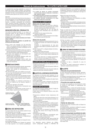 8
Manual de instrucciones TX-114TR/114FR/114SR
Le agradecemos que haya adquirido un sensor de
infrarrojos pasivo TAKEX. Instalar correctamente
este sensor proporcionará una larga vida útil de alta
ﬁabilidad. Por favor, lea detenidamente este manual
de instrucciones para un uso correcto y efectivo.
Atención:
Este sensor está diseñado para detectar intrusiones e
iniciar una alarma; no es un dispositivo de prevención
de robo. TAKEX no se hace responsable por daños,
lesiones o pérdidas ocasionados por accidentes,
robos, desastres naturales (incluyendo las cargas
inductivas causadas por relámpagos), abuso, mal uso,
uso anormal, instalación defectuosa o mantenimiento
inadecuado.
DESCRIPCIÓN DEL PRODUCTO
TX-114TR/TX-114FR/TX-114SR es un sensor de
infrarrojos pasivo de bajo consumo de corriente,
diseñado para ser equipado con un transmisor
inalámbrico en su parte trasera.
Conﬁrme que esta unidad coincida con el trans-
misor a utilizar.
Algunos transmisores podrían no percibir las
emisiones de esta unidad.
1) Este sensor está equipado con una detección
"AND" y un sistema contador de impulsos, el cual
mejora la ﬁabilidad del sensor al utilizarse en un
entorno exterior severo.
2) El sistema de detección AND emitirá una señal de
alarma únicamente al producirse la detección en
las zonas horizontal y baja simultáneamente.
3) El sensor está equipado con interruptores anti-
sabotaje trasero y delantero.
El interruptor anti-sabotaje delantero emite una
señal al extraer la tapa de la unidad.
El interruptor anti-sabotaje trasero emite una
señal cuando toda la unidad es extraída de la pared
o barra de instalación.
2 PRECAUCIONES
•El LED operacional parpadea durante aproximada-
mente 1 minuto al encender la alimentación.
Durante este período de precalentamiento, el
sensor no detecta.
•No derrame agua sobre esta unidad con una man-
guera ya que está diseñada para soportar la lluvia
no está hecha a prueba de agua.
•Cuando el modo de detección está ajustado al modo
AND, este sensor emite una señal de alarma única-
mente si tanto el sensor inferior como el superior
detectan objetos.
En otras palabras, no realizará la detección en
el área no cubierta por los sensores superior e
inferior.
[Únicamente aplicable a TX-114FR]
•El suministro de alimentación es únicamente una
batería alcalina o de litio.
•El suministro de alimentación necesita poseer el
mismo voltaje o superior que el del transmisor.
[Zona de detección]
(El área cubierta por el
sensor superior e inferior)
Cobertura del sensor
inferior (sin detección)
Cobertura del sensor
superior (sin detección)
3 ZONA DE DETECCIÓN
La zona de detección de esta unidad consiste de una
zona horizontal y una zona baja.
La señal de alarma es emitida únicamente cuando
ambas zonas de detección detectan objetos.
La distancia de detección puede ser conﬁgurada por
el ajuste del ángulo de la zona baja.
TX-114TR/114SR está equipado con 1 juego de senso-
res en el lado superior.
TX-114FR está equipado con 2 juegos de sensores
en el lado superior y en el inferior, posibilitando
seleccionar el modo AND o el modo OR.
A. La señal de alarma es emitida únicamente
cuando ambas zonas de detección, horizontal y
baja, detectan objetos.
B. No detecta pequeños animales que probablemen-
te no alcanzarán la altura de la zona horizontal.
C. No detecta vehículos moviéndose en el área
exterior del rango de la zona baja.
MODELO DE COBERTURA
[Detección de ángulo ancho]
(1) Apunte el sensor al centro del área a detectar.
Girando el sensor hasta un máximo de ±45°, podrá
detectar todas las zonas delante del mismo.
Al girar la unidad más de ±45°, las zonas de
detección serán eliminadas una a una desde el
extremo.
(2) Consiste de siete zonas de detección.
(Ancho de ángulo: 90°)
(3) Utilice lámina de enmascaramiento de área adjun-
ta al eliminar zonas de detección.
[Detección de pared]
(1) Coloque la lámina de enmascaramiento de área en
el soporte de la lente (en el interior de la tapa) sin
cortarla.
(Consulte el enmascaramiento de zona para
averiguar cómo adherir la lámina al soporte de la
lente.)
(2) Gire el sensor 90° y colóquelo delante de la direc-
ción a detectar.
(3) Ajuste de precisión horizontal
El ajuste de precisión puede hacerse dentro de un
rango de ±3°, por si acaso existen obstáculos en
la pared.
(La zona de detección se desplaza aproximada-
mente 2' (0,6 m) en un rango de 40' (12 m).)
Deslice la palanca hacia la izquierda o derecha.
AJUSTE DE ÁREA [Ajuste horizontal]
•Asegúrese de que la palanca esté ajustada a 0° para
la detección horizontal.
·Al alejar la zona de detección de la pared, deslice la
palanca hacia la pared.
·Al acercar la zona de detección a la pared, deslice la
palanca en dirección contraria a la pared.
4 AJUSTE DE LA DISTANCIA DE DETECCIÓN
La distancia de detección puede ajustarse en un
rango de 6.6' (2 m) a 40' (12 m) girando el ángulo de
la zona baja verticalmente.
Consulte el índice y deslice la palanca de ajuste hacia
arriba o hacia abajo.
Si la desliza hacia arriba la distancia de detección
se acorta, si la desliza hacia abajo la distancia de
detección aumenta.
AVISOS IMPORTANTES
Los siguientes factores podrían afectar el rango de
detección o la sensibilidad actuales.
Cuanto mayor sea la distancia cubierta, más obvio
será este efecto.
•Temperatura ambiental versus temperatura del
objeto.
El rango de detección actual podría disminuir si el
objeto a detectar posee una temperatura similar a la
de la zona objetivo.
•Dirección de la ruta del objeto.
La detección PIR funciona mejor cuando el movi-
miento cruza las zonas sensitivas. La sensibilidad se
deteriora si el movimiento se produce directamente
hacia el detector dentro de zonas individuales.
•Altura de montaje.
Cuanto más cerca se encuentre la altura de mon-
taje del suelo, menor será el rango de detección
obtenible.
•Orientación de montaje.
El detector debe instalarse verticalmente para
asegurar un rango de detección adecuado.
•Pendiente en la zona de detección
Si el suelo se inclina hacia abajo (hacia arriba) del
sensor, el rango de detección aumenta (disminuye).
Los siguientes ajustes deberán ser debida-
mente conﬁgurados mediante la PRUEBA DE
DESPLAZAMIENTO con la ﬁnalidad de obtener el
rendimiento esperado del detector en conformidad
con los distintos factores ambientales del lugar de
instalación.
•Ajuste del rango de detección.
(Palanca de ajuste con 10 pasos)
El índice de la distancia no es deﬁnitivo y se utiliza
únicamente a modo de guía.
•Ajuste de área.
Considere la dirección probable de desplazamiento
del objeto para maximizar la posibilidad de cruce de
las zonas sensitivas.
•Ajuste de la sensibilidad (mediante el potenciómetro
del SENSOR PIR).
Tenga en cuenta que el rango de detección actual
podría reducirse en hasta un 20% si la temperatura
ambiental es tan alta que existe muy poca diferencia
entre la temperatura del objeto a detectar y el fondo.
(Consulte la siguiente imagen)
En dicho caso, se recomienda aumentar el rango de
detección para compensar.
•Si hay un camino o carretera delante de la zona
de detección, los vehículos con una temperatura
comparablemente superior a la del cuerpo humano
serán detectados a mayor distancia. Para evitar tales
detecciones no deseadas, reajuste la conﬁguración
del área y el ajuste del rango.
5 LÁMINA DE ENMASCARAMIENTO DE ÁREA
(1) Corte el número de área necesario en la lámina de
enmascaramiento del área.
Consulte la imagen del enmascaramiento del área
a modo de referencia y corte los mismos lugares
en las zonas horizontal y baja.
(2) Coloque la lámina de enmascaramiento de área
en el soporte de la lente ubicado en el interior de
la tapa.
(3) Coloque la tapa y compruebe la zona de
detección.
*La zona á no puede enmascararse mediante la
lámina de enmascaramiento de área.
6 AJUSTE
Período de precalentamiento
El LED operacional parpadeará durante aproxima-
damente 1 minuto tras conectar una batería en la
unidad.
La unidad no funcionará durante este período ya que
es el período de estabilización del sensor.
Tras el precalentamiento, la unidad entrará en el
modo de prueba automáticamente.
Función de modo de prueba
La unidad está equipada con una función de modo
de prueba la cual facilita la comprobación del
funcionamiento.
Transcurrido aprox. 1 minuto del período de preca-
lentamiento, la unidad entrará en el modo de prueba
automáticamente de la siguiente manera.
LED: Se ilumina durante la detección.
Señal de alarma: El tiempo de prohibición de salida
está ajustado a 10 seg. sin importar
los ajustes del temporizador.
*El modo de prueba ﬁnalizará 5 minutos después de
instalar ﬁrmemente la tapa.
*El LED se ilumina únicamente durante el modo de
prueba.
Señal de detección
Al detectar personas, la alarma emite un disparo de
señal de alarma.
La emisión puede controlarse mediante los ajustes
del tiempo de prohibición de la señal.
El LED se ilumina únicamente cuando la unidad se
encuentra en el modo de prueba.
Ajustes de temporizador de prohibición de salida
Durante el tiempo de prohibición establecido tras la
emisión de una alarma, no se emitirá ninguna otra
señal para minimizar el consumo de corriente.
El tiempo de prohibición de salida se selecciona
entre 10 seg./120 seg./300 seg./900 seg. mediante el
interruptor DIP.
 