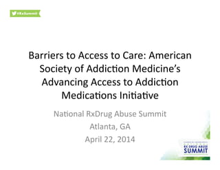 Barriers	
  to	
  Access	
  to	
  Care:	
  American	
  
Society	
  of	
  Addic4on	
  Medicine’s	
  
Advancing	
  Access	
  to	
  Addic4on	
  
Medica4ons	
  Ini4a4ve	
  
Na4onal	
  RxDrug	
  Abuse	
  Summit	
  
Atlanta,	
  GA	
  
April	
  22,	
  2014	
  
 