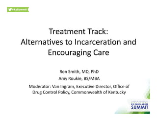 Treatment	
  Track:	
  
Alterna.ves	
  to	
  Incarcera.on	
  and	
  
Encouraging	
  Care	
  
Ron	
  Smith,	
  MD,	
  PhD	
  
Amy	
  Roukie,	
  BS/MBA	
  
Moderator:	
  Van	
  Ingram,	
  Execu.ve	
  Director,	
  Oﬃce	
  of	
  
Drug	
  Control	
  Policy,	
  Commonwealth	
  of	
  Kentucky	
  	
  
 
