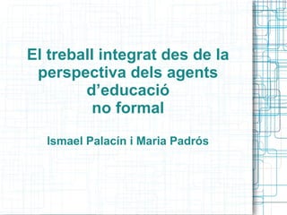 El treball integrat des de la
perspectiva dels agents
d’educació
no formal
Ismael Palacín i Maria Padrós
 