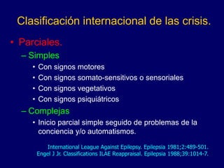Clasificación internacional de las crisis.
• Parciales.
– Simples
• Con signos motores
• Con signos somato-sensitivos o sensoriales
• Con signos vegetativos
• Con signos psiquiátricos
– Complejas
• Inicio parcial simple seguido de problemas de la
conciencia y/o automatismos.
International League Against Epilepsy. Epilepsia 1981;2:489-501.
Engel J Jr. Classifications ILAE Reappraisal. Epilepsia 1988;39:1014-7.
 