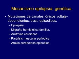 Mecanismo epilepsia: genética.
• Mutaciones de canales iónicos voltaje-
dependientes: trast. episódicos.
– Epilepsia.
– Migraña hemipléjica familiar.
– Arritmias cardiacas.
– Parálisis muscular periódica.
– Ataxia cerebelosa episódica.
 