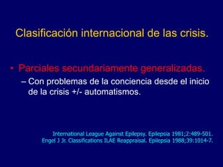 Clasificación internacional de las crisis.
• Parciales secundariamente generalizadas.
– Con problemas de la conciencia desde el inicio
de la crisis +/- automatismos.
International League Against Epilepsy. Epilepsia 1981;2:489-501.
Engel J Jr. Classifications ILAE Reappraisal. Epilepsia 1988;39:1014-7.
 