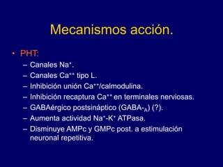 Mecanismos acción.
• PHT:
– Canales Na+.
– Canales Ca++ tipo L.
– Inhibición unión Ca++/calmodulina.
– Inhibición recaptura Ca++ en terminales nerviosas.
– GABAérgico postsináptico (GABA-A) (?).
– Aumenta actividad Na+-K+ ATPasa.
– Disminuye AMPc y GMPc post. a estimulación
neuronal repetitiva.
 