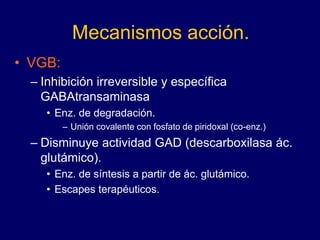 Mecanismos acción.
• VGB:
– Inhibición irreversible y específica
GABAtransaminasa
• Enz. de degradación.
– Unión covalente con fosfato de piridoxal (co-enz.)
– Disminuye actividad GAD (descarboxilasa ác.
glutámico).
• Enz. de síntesis a partir de ác. glutámico.
• Escapes terapéuticos.
 