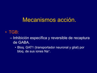 Mecanismos acción.
• TGB:
– Inhibición específica y reversible de recaptura
de GABA.
• Bloq. GAT1 (transportador neuronal y glial) por
bloq. de sus iones Na+.
 