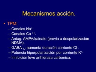 Mecanismos acción.
• TPM:
– Canales Na+.
– Canales Ca ++.
– Antag. AMPA/kainato (previa a despolarización
NDMA).
– GABA-A: aumenta duración corriente Cl-.
– Potencia hiperpolarización por corriente K+.
– Inhibición leve anhidrasa carbónica.
 