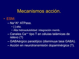 Mecanismos acción.
• ESM:
– Na+/K+ ATPasa.
• [ ] alta.
• Alta hidrosolubilidad: integración memb.
– Canales Ca++ tipo T en células talámicas de
relevo (?)
– GABAérgico paradójico (disminuye tasa GABA).
– Acción en neurotransmisión dopaminérgica (?).
 