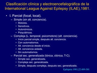 Clasificación clínica y electroencefalográfica de la
International League Against Epilepsy (ILAE),1981.
• I. Parcial (focal, local).
– Simple (sin alt. conciencia).
• Motores.
• Sensitivos.
• Autonómicos.
• Psiquiátricos.
– Compleja (L. temporal, psicomotora) (alt. conciencia).
• Inicio parcial simple, después alt. conciencia.
• Con automatismos.
• Alt. conciencia desde el inicio.
• Alt. conciencia aislada.
• Sin automatismos.
– Parcial sec. generalizada (tónica, clónica, T-C).
• Simple sec. generalizada.
• Compleja sec. generalizada.
• Simple, después compleja, después sec. generalizada.
Epilepsia 1981;22:489-501
 