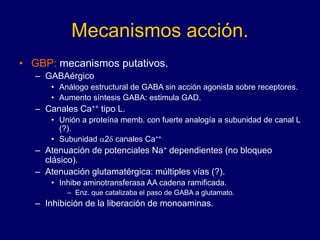 Mecanismos acción.
• GBP: mecanismos putativos.
– GABAérgico
• Análogo estructural de GABA sin acción agonista sobre receptores.
• Aumento síntesis GABA: estimula GAD.
– Canales Ca++ tipo L.
• Unión a proteína memb. con fuerte analogía a subunidad de canal L
(?).
• Subunidad a2d canales Ca++.
– Atenuación de potenciales Na+ dependientes (no bloqueo
clásico).
– Atenuación glutamatérgica: múltiples vías (?).
• Inhibe aminotransferasa AA cadena ramificada.
– Enz. que catalizaba el paso de GABA a glutamato.
– Inhibición de la liberación de monoaminas.
 