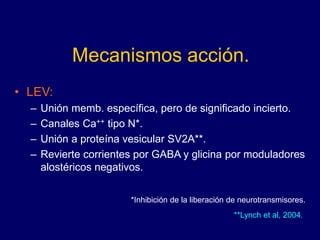 Mecanismos acción.
• LEV:
– Unión memb. específica, pero de significado incierto.
– Canales Ca++ tipo N*.
– Unión a proteína vesicular SV2A**.
– Revierte corrientes por GABA y glicina por moduladores
alostéricos negativos.
*Inhibición de la liberación de neurotransmisores.
**Lynch et al, 2004.
 