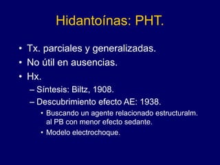 Hidantoínas: PHT.
• Tx. parciales y generalizadas.
• No útil en ausencias.
• Hx.
– Síntesis: Biltz, 1908.
– Descubrimiento efecto AE: 1938.
• Buscando un agente relacionado estructuralm.
al PB con menor efecto sedante.
• Modelo electrochoque.
 