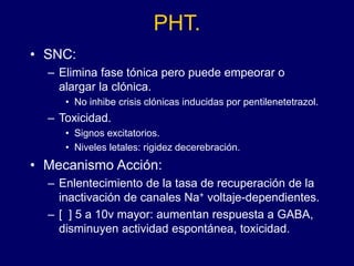 PHT.
• SNC:
– Elimina fase tónica pero puede empeorar o
alargar la clónica.
• No inhibe crisis clónicas inducidas por pentilenetetrazol.
– Toxicidad.
• Signos excitatorios.
• Niveles letales: rigidez decerebración.
• Mecanismo Acción:
– Enlentecimiento de la tasa de recuperación de la
inactivación de canales Na+ voltaje-dependientes.
– [ ] 5 a 10v mayor: aumentan respuesta a GABA,
disminuyen actividad espontánea, toxicidad.
 