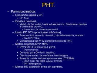 PHT.
• Farmacocinética:
– Liberación rápida y LP.
• LP: 1v/d.
– Cinética no-lineal.
• Metab. de 1er orden hasta saturación enz. Posteriorm. cambio
a cinética de orden-0.
– Incremento de niveles exponencial.
– Unión PP: 90% (principalm. albúmina).
• Fracción libre aumenta: neonato, hipoalbuminemia, uremia.
– Medir PHT libre.
• Competencia con VPA: aumento niveles de PHT.
– Metab. hepático CYP: 95%.
• CYP 2C9/10 (el más imp.), 2C19.
– Polimorfismos.
• Derivado para-OH-fenil: inactivo.
• Disminuye metab. de warfarina: hemorragias.
• Aumenta metab. anticonceptivos orales (CYP3A4).
– CBZ, OXC, PB, PRM: inducen CYP3A4.
– PHT teratogénico.
– Menos 5% excreción orina sin cambios.
 