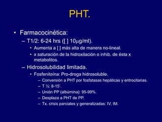 PHT.
• Farmacocinética:
– T1/2: 6-24 hrs ([ ] 10mg/ml).
• Aumenta a [ ] más alta de manera no-lineal.
• x saturación de la hidroxilación o inhib. de ésta x
metabolitos.
– Hidrosolubilidad limitada.
• Fosfenitoína: Pro-droga hidrosoluble.
– Conversión a PHT por fosfatasas hepáticas y eritrocitarias.
– T ½: 8-15’.
– Unión PP (albúmina): 95-99%.
– Desplaza a PHT de PP.
– Tx. crisis parciales y generalizadas: IV, IM.
 