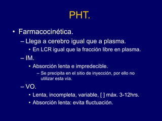 PHT.
• Farmacocinética.
– Llega a cerebro igual que a plasma.
• En LCR igual que la fracción libre en plasma.
– IM.
• Absorción lenta e impredecible.
– Se precipita en el sitio de inyección, por ello no
utilizar esta vía.
– VO.
• Lenta, incompleta, variable, [ ] máx. 3-12hrs.
• Absorción lenta: evita fluctuación.
 