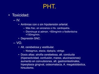 PHT.
• Toxicidad:
– IV.
• Arritmias con o sin hipotensión arterial.
– Más frec. en ancianos o Hx. cardiopatía.
– Disminuye si admon. <50mg/min o fosfenitoína
<150mg/min.
• Depresión SNC.
– VO.
• Alt. cerebelosa y vestibular.
– Nistagmus, ataxia, diplopía, vértigo
• Dosis altas: atrofia cerebelosa, alt. conducta
(hiperactividad, confusión, mareo, alucinaciones)
aumento en convulsiones, alt. gastrointestinales,
hiperplasia gingival, osteomalacia, A. megaloblástica,
hirsutismo.
 