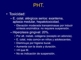 PHT.
• Toxicidad:
– E. colat. alérgicos serios: exantema,
aplasia medular, hepatotoxicidad.
• Elevación moderada transaminasas por inducir
síntesis enzimática: no requiere suspensión.
– Hiperplasia gingival: 20%.
• Por alt. metab. colágena (excepto en adoncia).
• E. colat. más común en niños y adolescentes.
• Disminuye por higiene bucal.
• Aumenta con la dosis y duración.
• >H que M.
• No es indicación de suspensión.
 