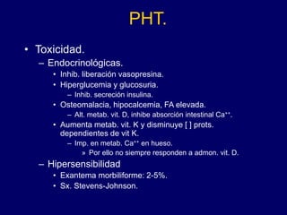 PHT.
• Toxicidad.
– Endocrinológicas.
• Inhib. liberación vasopresina.
• Hiperglucemia y glucosuria.
– Inhib. secreción insulina.
• Osteomalacia, hipocalcemia, FA elevada.
– Alt. metab. vit. D, inhibe absorción intestinal Ca++.
• Aumenta metab. vit. K y disminuye [ ] prots.
dependientes de vit K.
– Imp. en metab. Ca++ en hueso.
» Por ello no siempre responden a admon. vit. D.
– Hipersensibilidad
• Exantema morbiliforme: 2-5%.
• Sx. Stevens-Johnson.
 
