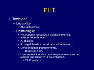 PHT.
• Toxicidad.
– Lupus-like.
• Abs. antihistona.
– Hematológica.
• Neutropenia, leucopenia, aplasia serie roja,
trombocitopenia leve.
• A. aplásica.
• A. megaloblástica por alt. absorción folatos.
• Linfadenopatía: pseudolinfoma.
– Disminución IgA.
• Hipoprotrombinemia y hemorragia en neonatos de
madres que toman PHT en embarazo.
– Vit. K: profilaxis.
 