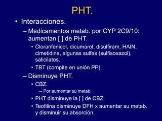 PHT.
• Interacciones.
– Medicamentos metab. por CYP 2C9/10:
aumentan [ ] de PHT.
• Cloranfenicol, dicumarol, disulfiram, HAIN,
cimetidina, algunas sulfas (sulfisoxazol),
salicilatos.
• TBT (compite en unión PP).
– Disminuye PHT.
• CBZ.
– Por aumentar su metab.
• PHT disminuye la [ ] de CBZ.
• Teofilina disminuye DFH x aumentar su metab.
y disminuir su absorción.
 