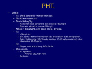PHT.
• Usos:
– Tx. crisis parciales y tónico-clónicas.
– No útil en ausencias.
– Dosis 5-6mg/Kg.
• Aumentar dosis semanal ó c/2s si dosis >300mg/d.
• Rara vez tolerados más de 600mg/d.
– Niños: 4-8mg/Kg/d, una dosis al día, dividida.
– IV:
• <50mg/min.
• Sol. salina: disminuye irritación x su alcalinidad, evita precipitación.
• Bolo: 15-20mg/Kg (18-20mg/kg adultos, 15-18mg/kg ancianos): nivel
plasmático: 20-30mg/ml.
– IM.
• No por mala absorción y daño tisular.
– Otros usos.
• N. trigémino.
– Preferible CBZ, GBP, PGB.
• Arritmias.
 