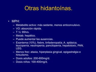 Otras hidantoínas.
• MPH:
– Metabolito activo: más sedante, menos anticonvulsivo.
– VO: absorción rápida.
– T ½: 95hrs.
– Metab. hepático.
– Puede aumentar las ausencias.
– Exantema (10%), fiebre, linfadenopatía, A. aplásica,
leucopenia, neutropenia, pancitopenia, hepatotoxic, PAN,
LEG.
– Menos frec: ataxia, hiperplasia gingival, epigastralgia e
hirsutismo.
– Dosis adultos: 200-600mg/d.
– Dosis niños: 100-400mg/d.
 