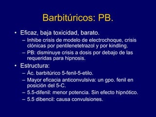 Barbitúricos: PB.
• Eficaz, baja toxicidad, barato.
– Inhibe crisis de modelo de electrochoque, crisis
clónicas por pentilenetetrazol y por kindling.
– PB: disminuye crisis a dosis por debajo de las
requeridas para hipnosis.
• Estructura:
– Ác. barbitúrico 5-fenil-5-etilo.
– Mayor eficacia anticonvulsiva: un gpo. fenil en
posición del 5-C.
– 5.5-difenil: menor potencia. Sin efecto hipnótico.
– 5.5 dibencil: causa convulsiones.
 