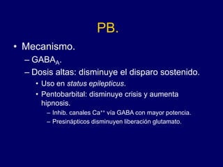 PB.
• Mecanismo.
– GABAA.
– Dosis altas: disminuye el disparo sostenido.
• Uso en status epilepticus.
• Pentobarbital: disminuye crisis y aumenta
hipnosis.
– Inhib. canales Ca++ vía GABA con mayor potencia.
– Presinápticos disminuyen liberación glutamato.
 