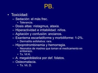 PB.
• Toxicidad:
– Sedación: el más frec.
• Tolerancia.
– Dosis altas: nistagmus, ataxia.
– Hiperactividad e irritabilidad: niños.
– Agitación y confusión: ancianos.
– Exantema escarlatiforme y morbiliforme: 1-2%.
• Dermatitis exfoliativa: rara.
– Hipoprotrombinemia y hemorragia.
• Neonatos de madres que toman el medicamento en
embarazo.
• Tx. Vit K.
– A. megaloblástica por def. folatos.
– Osteomalacia.
• Tx. Vit. D.
 