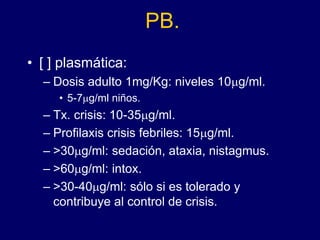 PB.
• [ ] plasmática:
– Dosis adulto 1mg/Kg: niveles 10mg/ml.
• 5-7mg/ml niños.
– Tx. crisis: 10-35mg/ml.
– Profilaxis crisis febriles: 15mg/ml.
– >30mg/ml: sedación, ataxia, nistagmus.
– >60mg/ml: intox.
– >30-40mg/ml: sólo si es tolerado y
contribuye al control de crisis.
 