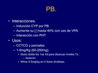 PB.
• Interacciones.
– Inducción CYP por PB.
– Aumenta su [ ] hasta 40% con uso de VPA.
– Interacción con PHT.
• Usos:
– CCTCG y parciales.
– 1-5mg/Kg (60-250mg).
• Dosis doble los 1os 4d para alcanzar niveles Tx.
– Sedación.
• Niños 3-5mg/kg en 2 dosis divididas.
 