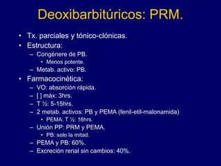 Deoxibarbitúricos: PRM.
• Tx. parciales y tónico-clónicas.
• Estructura:
– Congénere de PB.
• Menos potente.
– Metab. activo: PB.
• Farmacocinética:
– VO: absorción rápida.
– [ ] máx: 3hrs.
– T ½: 5-15hrs.
– 2 metab. activos: PB y PEMA (fenil-etil-malonamida)
• PEMA: T ½: 16hrs.
– Unión PP: PRM y PEMA.
• PB: solo la mitad.
– PEMA y PB: 60%.
– Excreción renal sin cambios: 40%.
 
