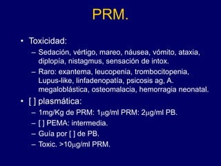 PRM.
• Toxicidad:
– Sedación, vértigo, mareo, náusea, vómito, ataxia,
diplopía, nistagmus, sensación de intox.
– Raro: exantema, leucopenia, trombocitopenia,
Lupus-like, linfadenopatía, psicosis ag, A.
megaloblástica, osteomalacia, hemorragia neonatal.
• [ ] plasmática:
– 1mg/Kg de PRM: 1mg/ml PRM: 2mg/ml PB.
– [ ] PEMA: intermedia.
– Guía por [ ] de PB.
– Toxic. >10mg/ml PRM.
 