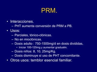 PRM.
• Interacciones.
– PHT aumenta conversión de PRM a PB.
• Usos:
– Parciales, tónico-clónicas.
– No en mioclónicas.
– Dosis adulto : 750-1500mg/d en dosis divididas,
• Iniciar 100-125mg y aumentar gradualm.
– Dosis niños: 8, 10, 25mg/Kg.
– Dosis disminuye si uso de PHT concomitante.
• Otros usos: temblor esencial familiar.
 