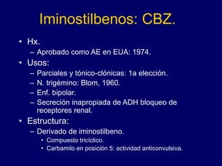 Iminostilbenos: CBZ.
• Hx.
– Aprobado como AE en EUA: 1974.
• Usos:
– Parciales y tónico-clónicas: 1a elección.
– N. trigémino: Blom, 1960.
– Enf. bipolar.
– Secreción inapropiada de ADH bloqueo de
receptores renal.
• Estructura:
– Derivado de iminostilbeno.
• Compuesto tricíclico.
• Carbamilo en posición 5: actividad anticonvulsiva.
 