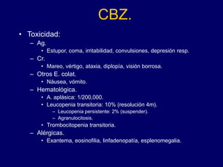 CBZ.
• Toxicidad:
– Ag.
• Estupor, coma, irritabilidad, convulsiones, depresión resp.
– Cr.
• Mareo, vértigo, ataxia, diplopía, visión borrosa.
– Otros E. colat.
• Náusea, vómito.
– Hematológica.
• A. aplásica: 1/200,000.
• Leucopenia transitoria: 10% (resolución 4m).
– Leucopenia persistente: 2% (suspender).
– Agranulocitosis.
• Trombocitopenia transitoria.
– Alérgicas.
• Exantema, eosinofilia, linfadenopatía, esplenomegalia.
 