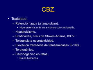 CBZ.
• Toxicidad.
– Retención agua (a largo plazo).
• Hiponatremia: más en ancianos con cardiopatía.
– Hipotiroidismo.
– Bradicardia, crisis de Stokes-Adams, ICCV.
– Tolerancia a neurotoxicidad.
– Elevación transitoria de transaminasas: 5-10%.
– Teratogénico.
– Carcinogénico en ratas.
• No en humanos.
 