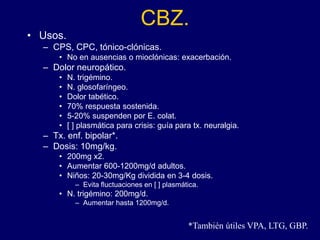CBZ.
• Usos.
– CPS, CPC, tónico-clónicas.
• No en ausencias o mioclónicas: exacerbación.
– Dolor neuropático.
• N. trigémino.
• N. glosofaríngeo.
• Dolor tabético.
• 70% respuesta sostenida.
• 5-20% suspenden por E. colat.
• [ ] plasmática para crisis: guía para tx. neuralgia.
– Tx. enf. bipolar*.
– Dosis: 10mg/kg.
• 200mg x2.
• Aumentar 600-1200mg/d adultos.
• Niños: 20-30mg/Kg dividida en 3-4 dosis.
– Evita fluctuaciones en [ ] plasmática.
• N. trigémino: 200mg/d.
– Aumentar hasta 1200mg/d.
*También útiles VPA, LTG, GBP.
 