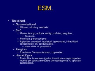 ESM.
• Toxicidad.
– Gastrointestional.
• Náusea, vómito y anorexia.
– SNC.
• Mareo, letargo, euforia, vértigo, cefalea, singultus.
– Tolerancia.
• Fotofobia, parkinsonismo.
• Agitación, ansiedad, inquietud, agresividad, inhabilidad
concentrarse, alt. conductuales.
– Mayor si Hx. alt. psiquiátrica.
– Alérgicas.
• Exantema, Stevens-Johnson, Lupus-like.
– Hematológica.
• Eosinofilia, leucopenia (gralm. transitoria aunque reportes
muerte por aplasia medular), trombocitopenia, A. aplásica,
pancitopenia.
 