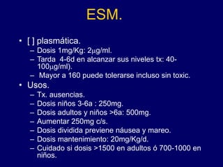 ESM.
• [ ] plasmática.
– Dosis 1mg/Kg: 2mg/ml.
– Tarda 4-6d en alcanzar sus niveles tx: 40-
100mg/ml).
– Mayor a 160 puede tolerarse incluso sin toxic.
• Usos.
– Tx. ausencias.
– Dosis niños 3-6a : 250mg.
– Dosis adultos y niños >6a: 500mg.
– Aumentar 250mg c/s.
– Dosis dividida previene náusea y mareo.
– Dosis mantenimiento: 20mg/Kg/d.
– Cuidado si dosis >1500 en adultos ó 700-1000 en
niños.
 