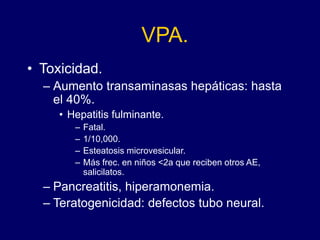 VPA.
• Toxicidad.
– Aumento transaminasas hepáticas: hasta
el 40%.
• Hepatitis fulminante.
– Fatal.
– 1/10,000.
– Esteatosis microvesicular.
– Más frec. en niños <2a que reciben otros AE,
salicilatos.
– Pancreatitis, hiperamonemia.
– Teratogenicidad: defectos tubo neural.
 